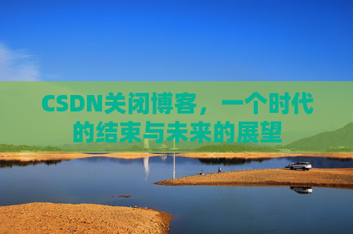 CSDN关闭博客，一个时代的结束与未来的展望